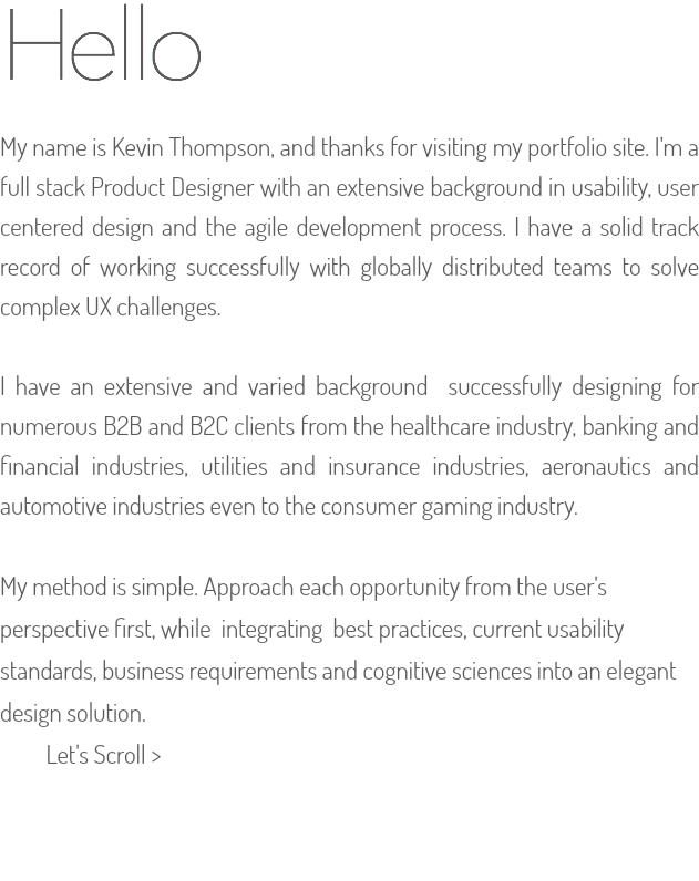 Hello  My name is Kevin Thompson, and thanks for visiting my portfolio site. I'm a full stack Product Designer with an extensive background in usability, user centered design and the agile development process. I have a solid track record of working successfully with globally distributed teams to solve complex UX challenges. I have an extensive and varied background successfully designing for numerous B2B and B2C clients from the healthcare industry, banking and financial industries, utilities and insurance industries, aeronautics and automotive industries even to the consumer gaming industry. My method is simple. Approach each opportunity from the user's perspective first, while integrating best practices, current usability standards, business requirements and cognitive sciences into an elegant design solution.   Let's Scroll > 